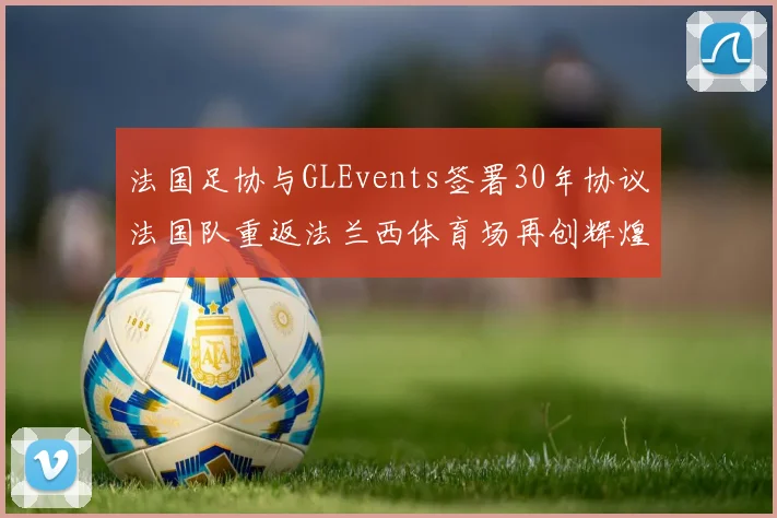 法国足协与GLEvents签署30年协议法国队重返法兰西体育场再创辉煌