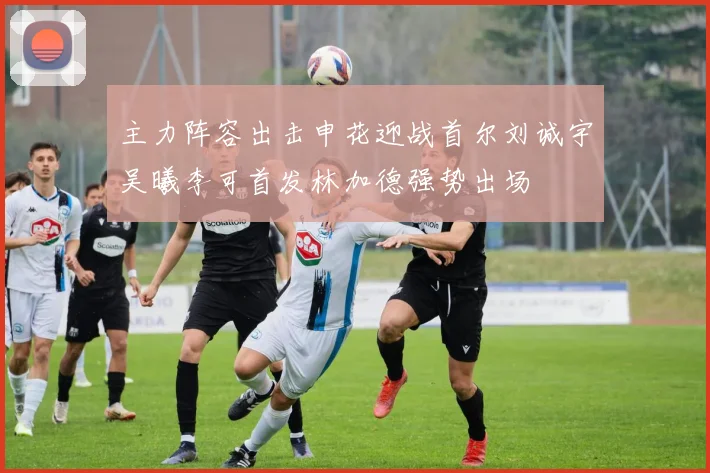 主力阵容出击申花迎战首尔刘诚宇吴曦李可首发林加德强势出场