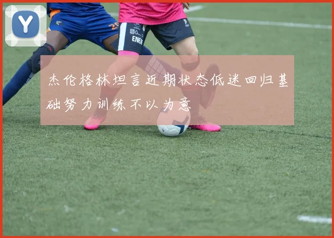 杰伦格林坦言近期状态低迷回归基础努力训练不以为意