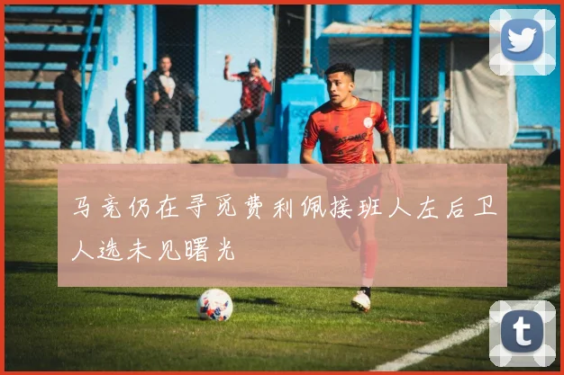 马竞仍在寻觅费利佩接班人左后卫人选未见曙光