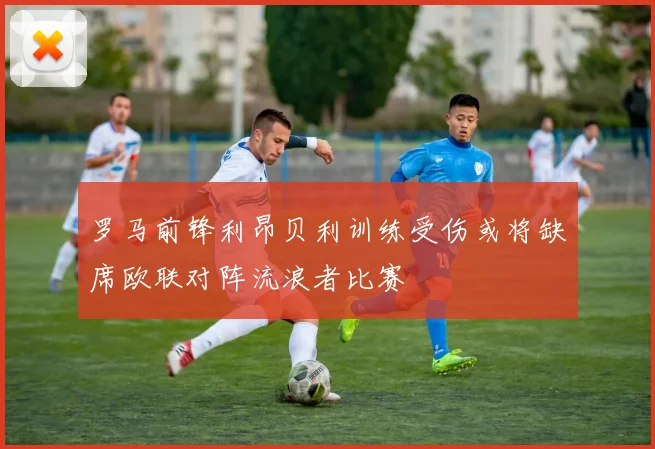 罗马前锋利昂贝利训练受伤或将缺席欧联对阵流浪者比赛