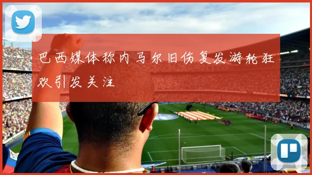 巴西媒体称内马尔旧伤复发游轮狂欢引发关注