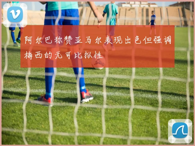 阿尔巴称赞亚马尔表现出色但强调梅西的无可比拟性