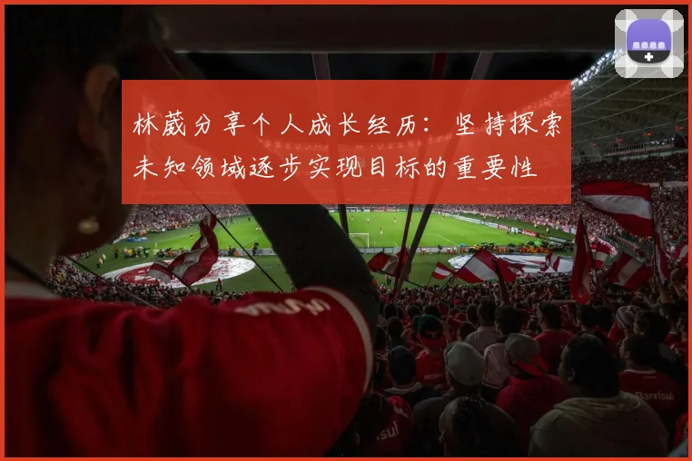 林葳分享个人成长经历：坚持探索未知领域逐步实现目标的重要性