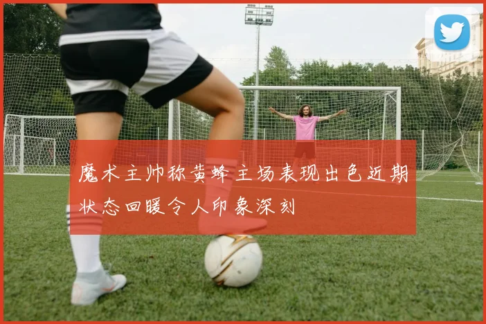 魔术主帅称黄蜂主场表现出色近期状态回暖令人印象深刻
