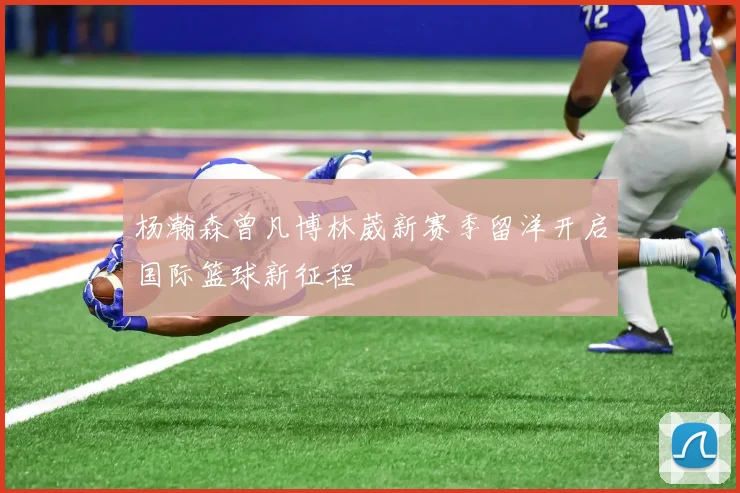 杨瀚森曾凡博林葳新赛季留洋开启国际篮球新征程