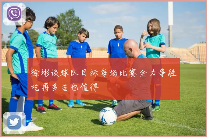 徐彬谈球队目标每场比赛全力争胜吃再多苦也值得