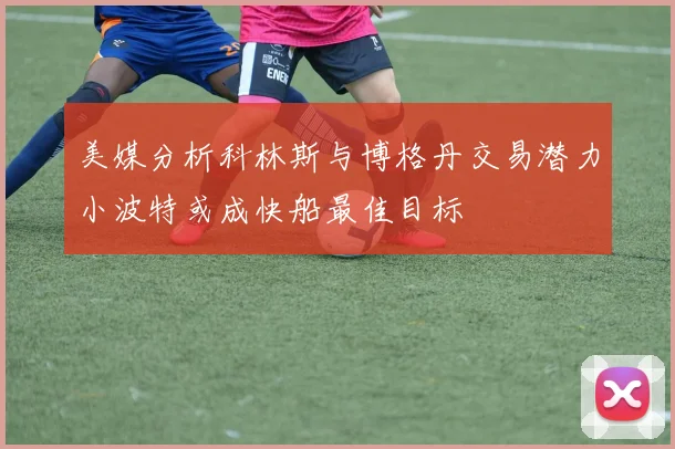 美媒分析科林斯与博格丹交易潜力小波特或成快船最佳目标