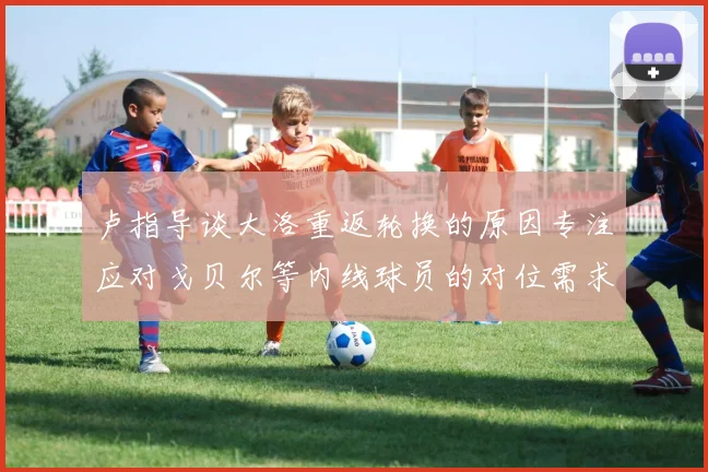 卢指导谈大洛重返轮换的原因专注应对戈贝尔等内线球员的对位需求调整