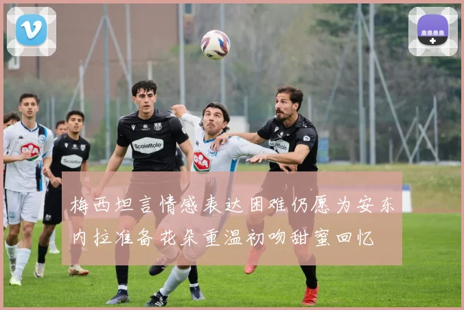 梅西坦言情感表达困难仍愿为安东内拉准备花朵重温初吻甜蜜回忆