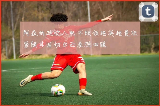 阿森纳延续八轮不败领跑英超曼联紧随其后切尔西表现回暖