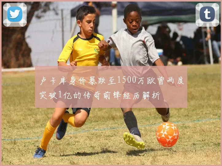 卢卡库身价暴跌至1500万欧曾两度突破1亿的传奇前锋经历解析