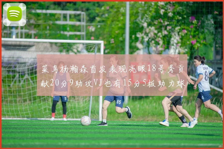 菜鸟杨瀚森首发表现亮眼18号秀贡献20分9助攻VJ也有15分5板助力球队