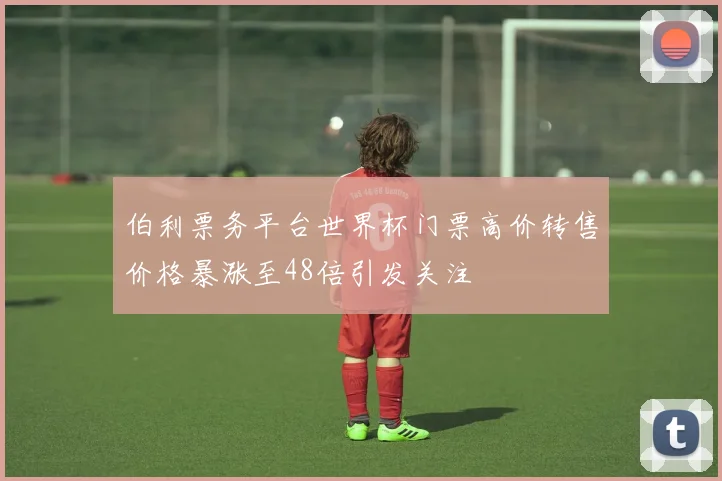 伯利票务平台世界杯门票高价转售价格暴涨至48倍引发关注