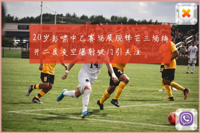 20岁彭啸中乙赛场展现锋芒三场梅开二度凌空爆射破门引关注