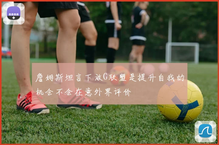 詹姆斯坦言下放G联盟是提升自我的机会不会在意外界评价