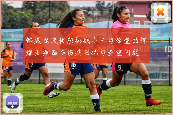 鲍威尔谈快船挑战小卡与哈登的辉煌生涯面临伤病困扰与多重问题