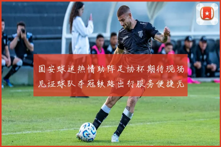 国安球迷热情助阵足协杯期待现场见证球队夺冠铁路出行服务便捷无忧