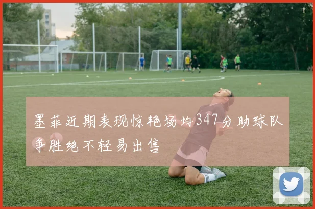 墨菲近期表现惊艳场均347分助球队争胜绝不轻易出售
