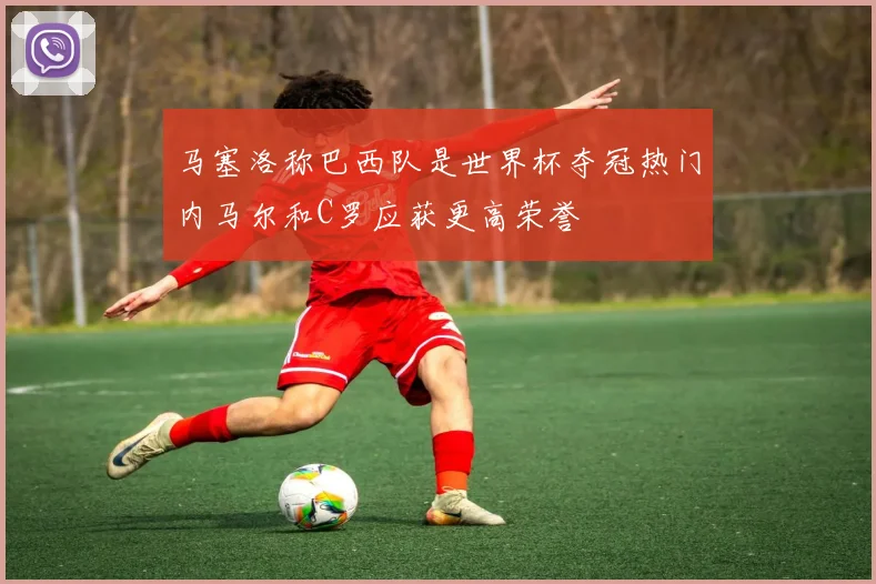 马塞洛称巴西队是世界杯夺冠热门内马尔和C罗应获更高荣誉