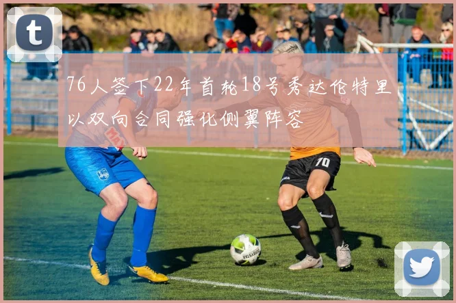 76人签下22年首轮18号秀达伦特里以双向合同强化侧翼阵容