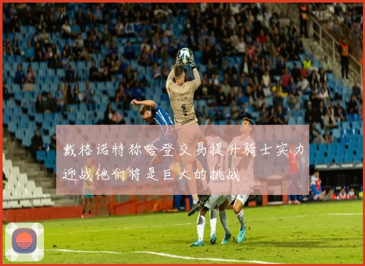 戴格诺特称哈登交易提升骑士实力迎战他们将是巨大的挑战
