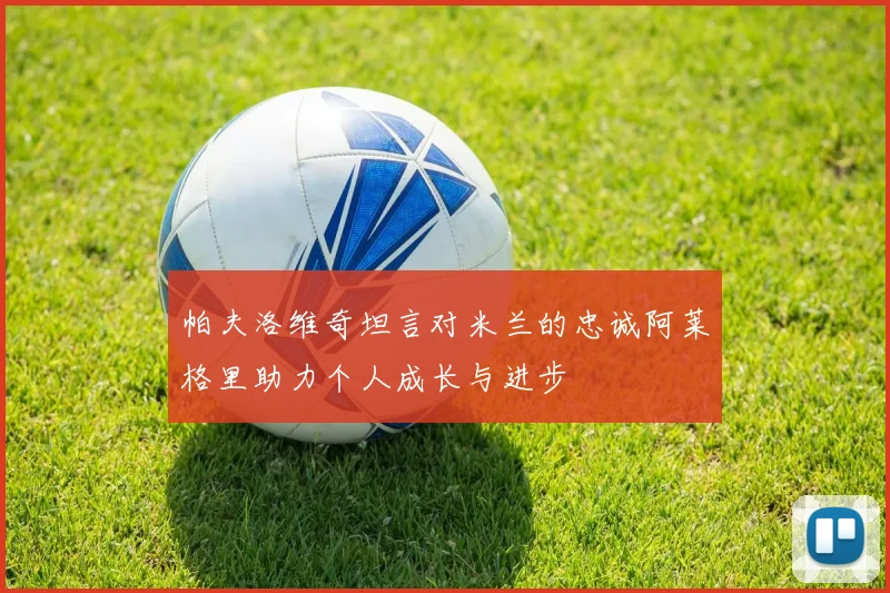 帕夫洛维奇坦言对米兰的忠诚阿莱格里助力个人成长与进步