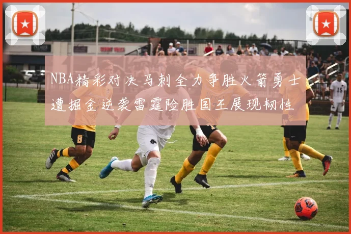 NBA精彩对决马刺全力争胜火箭勇士遭掘金逆袭雷霆险胜国王展现韧性