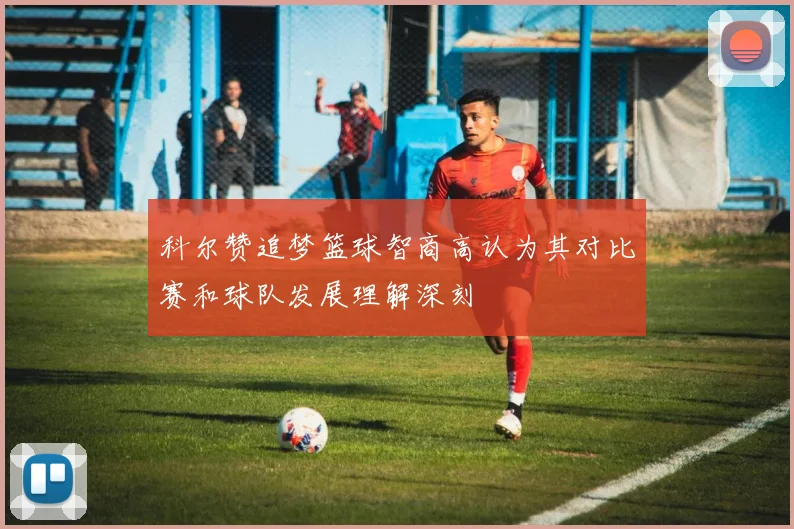 科尔赞追梦篮球智商高认为其对比赛和球队发展理解深刻