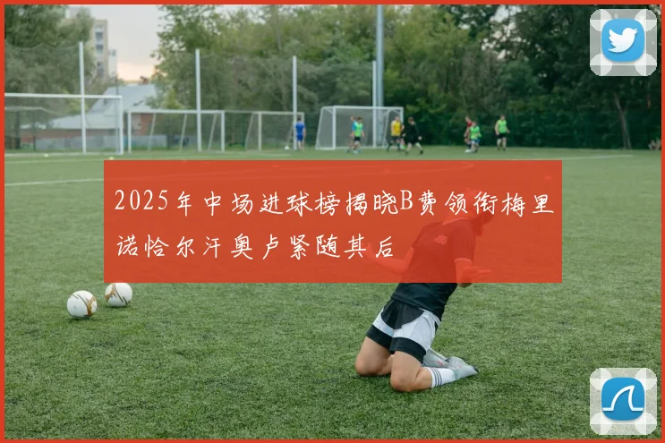 2025年中场进球榜揭晓B费领衔梅里诺恰尔汗奥卢紧随其后