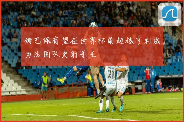 姆巴佩有望在世界杯前超越亨利成为法国队史射手王