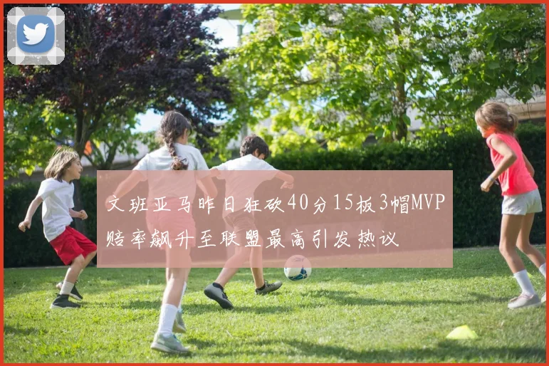 文班亚马昨日狂砍40分15板3帽MVP赔率飙升至联盟最高引发热议