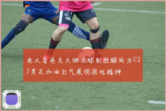 老大哥蒋光太晒点球制胜瞬间为U23男足加油打气展现团结精神