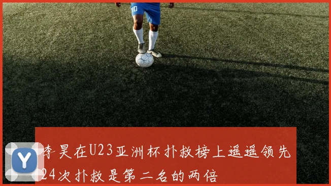 李昊在U23亚洲杯扑救榜上遥遥领先24次扑救是第二名的两倍