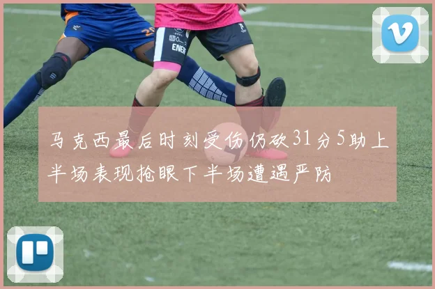 马克西最后时刻受伤仍砍31分5助上半场表现抢眼下半场遭遇严防
