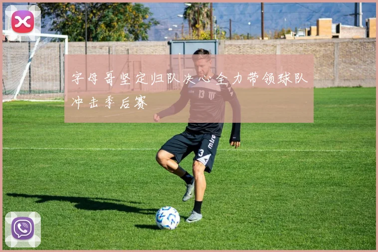 字母哥坚定归队决心全力带领球队冲击季后赛
