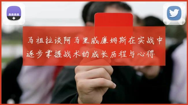 马祖拉谈阿马里威廉姆斯在实战中逐步掌握战术的成长历程与心得