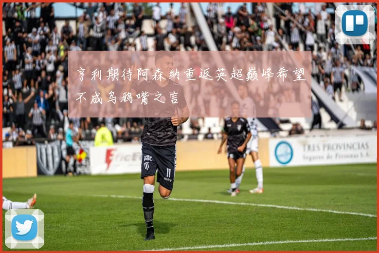 亨利期待阿森纳重返英超巅峰希望不成乌鸦嘴之言