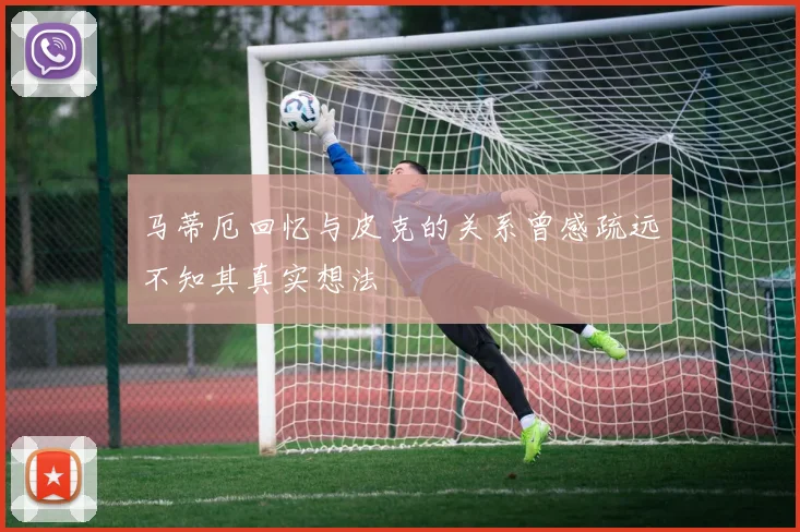 马蒂厄回忆与皮克的关系曾感疏远不知其真实想法