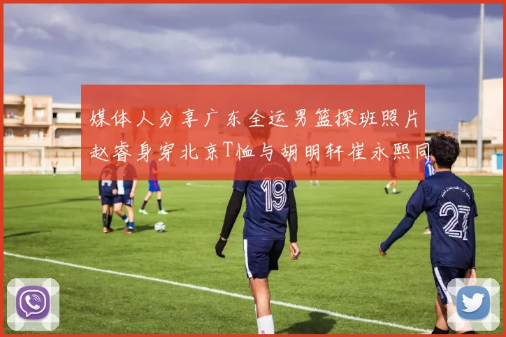 媒体人分享广东全运男篮探班照片赵睿身穿北京T恤与胡明轩崔永熙同框合影